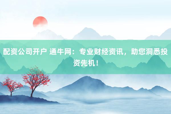 配资公司开户 通牛网：专业财经资讯，助您洞悉投资先机！