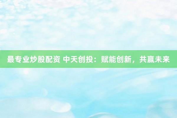 最专业炒股配资 中天创投：赋能创新，共赢未来