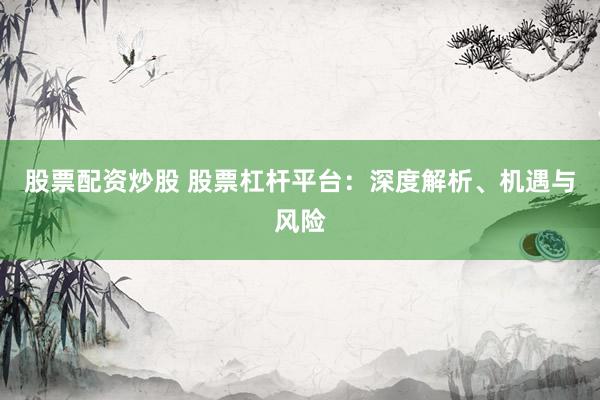 股票配资炒股 股票杠杆平台：深度解析、机遇与风险