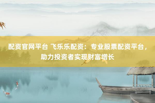 配资官网平台 飞乐乐配资：专业股票配资平台，助力投资者实现财富增长