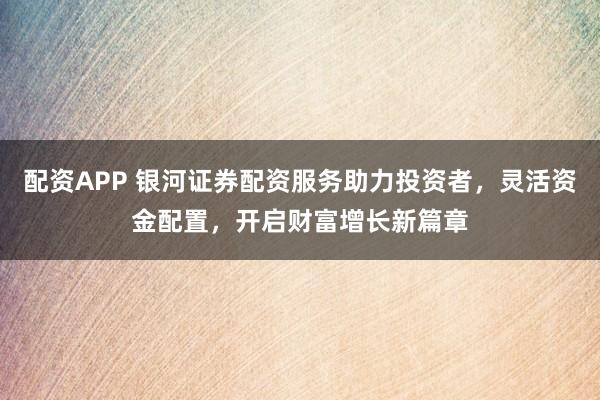 配资APP 银河证券配资服务助力投资者，灵活资金配置，开启财富增长新篇章