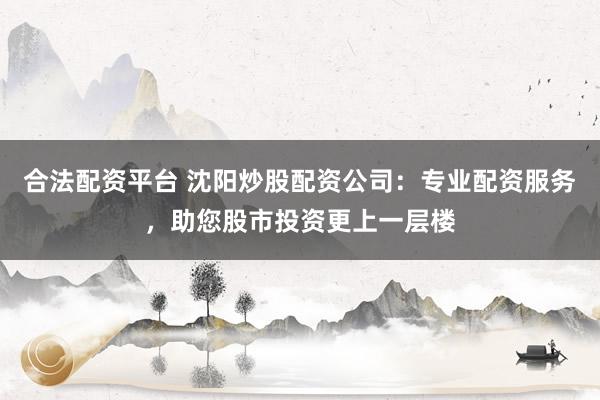 合法配资平台 沈阳炒股配资公司：专业配资服务，助您股市投资更上一层楼