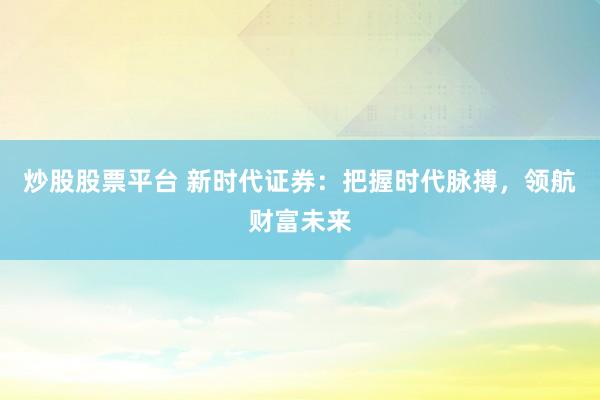 炒股股票平台 新时代证券：把握时代脉搏，领航财富未来