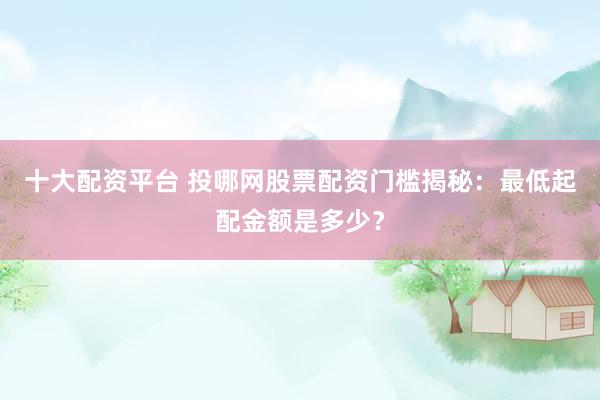 十大配资平台 投哪网股票配资门槛揭秘：最低起配金额是多少？