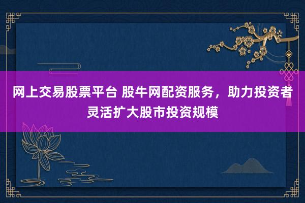 网上交易股票平台 股牛网配资服务，助力投资者灵活扩大股市投资规模