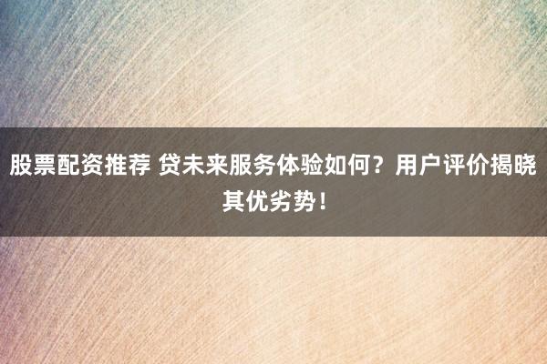 股票配资推荐 贷未来服务体验如何？用户评价揭晓其优劣势！