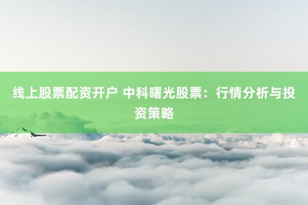 线上股票配资开户 中科曙光股票：行情分析与投资策略