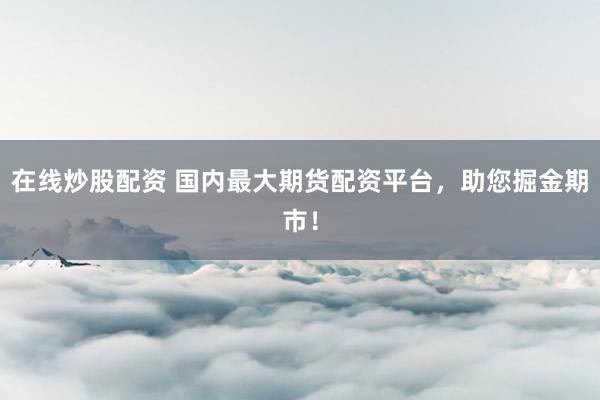 在线炒股配资 国内最大期货配资平台，助您掘金期市！