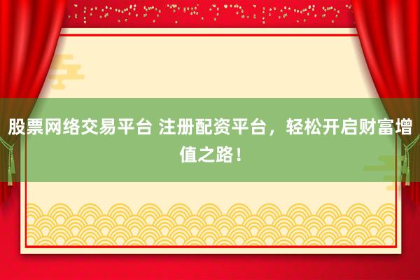 股票网络交易平台 注册配资平台，轻松开启财富增值之路！