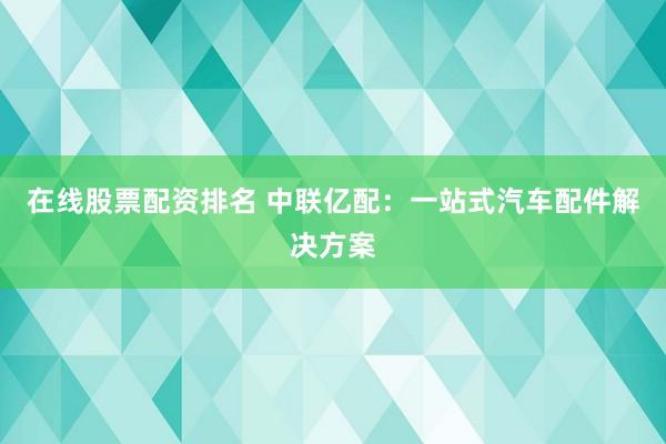 在线股票配资排名 中联亿配：一站式汽车配件解决方案