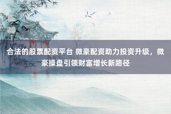 合法的股票配资平台 微豪配资助力投资升级，微豪操盘引领财富增长新路径