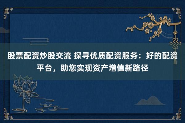 股票配资炒股交流 探寻优质配资服务：好的配资平台，助您实现资产增值新路径