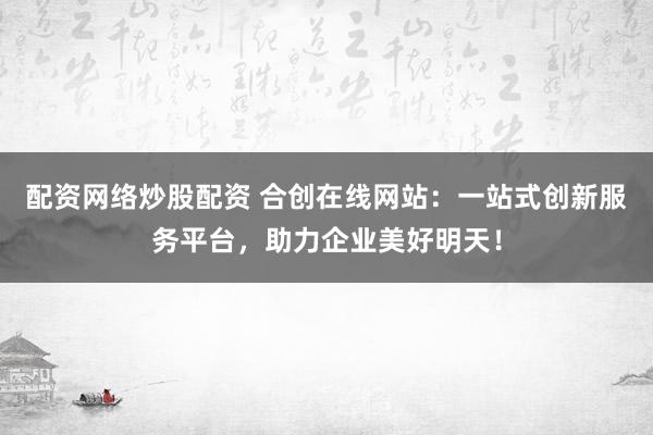 配资网络炒股配资 合创在线网站：一站式创新服务平台，助力企业美好明天！
