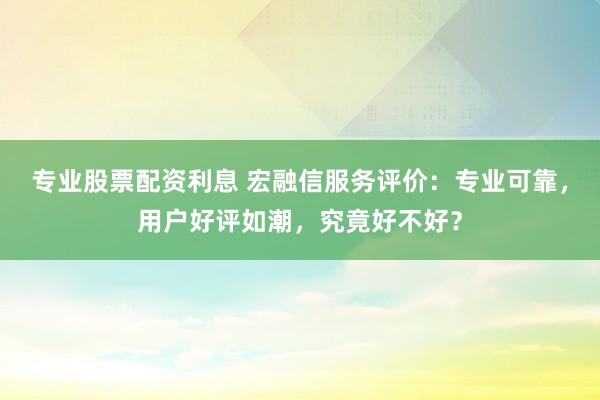 专业股票配资利息 宏融信服务评价:专业可靠,用户好评如潮,究竟好不好?
