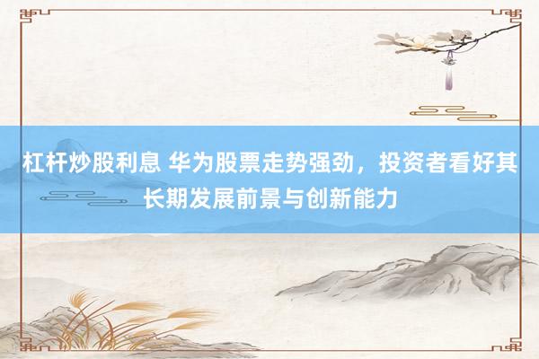 杠杆炒股利息 华为股票走势强劲，投资者看好其长期发展前景与创新能力