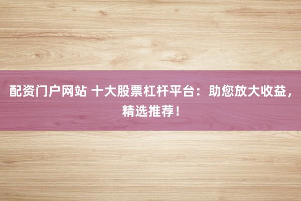 配资门户网站 十大股票杠杆平台：助您放大收益，精选推荐！