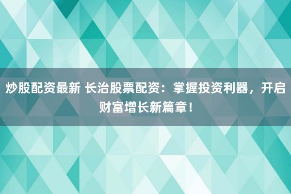 炒股配资最新 长治股票配资：掌握投资利器，开启财富增长新篇章！