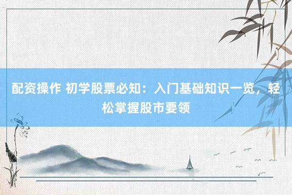配资操作 初学股票必知：入门基础知识一览，轻松掌握股市要领