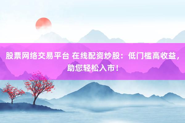股票网络交易平台 在线配资炒股：低门槛高收益，助您轻松入市！