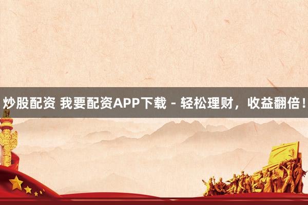 炒股配资 我要配资APP下载 - 轻松理财，收益翻倍！