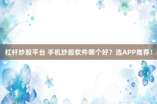 杠杆炒股平台 手机炒股软件哪个好？选APP推荐！