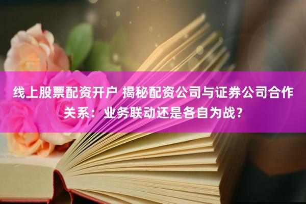 线上股票配资开户 揭秘配资公司与证券公司合作关系：业务联动还是各自为战？