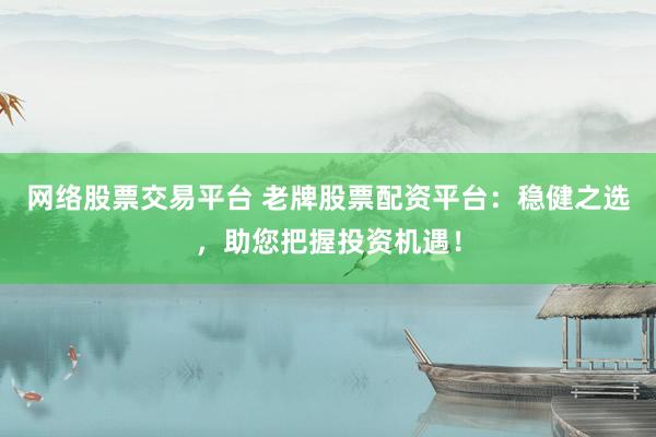 网络股票交易平台 老牌股票配资平台：稳健之选，助您把握投资机遇！