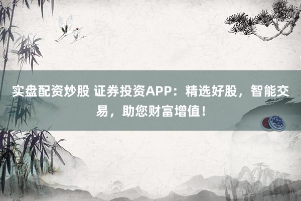 实盘配资炒股 证券投资APP：精选好股，智能交易，助您财富增值！