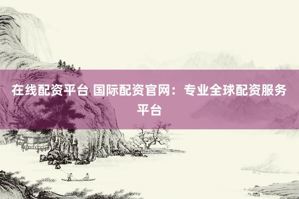 在线配资平台 国际配资官网：专业全球配资服务平台