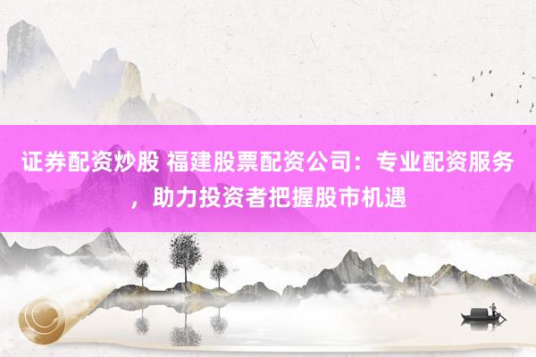 证券配资炒股 福建股票配资公司：专业配资服务，助力投资者把握股市机遇