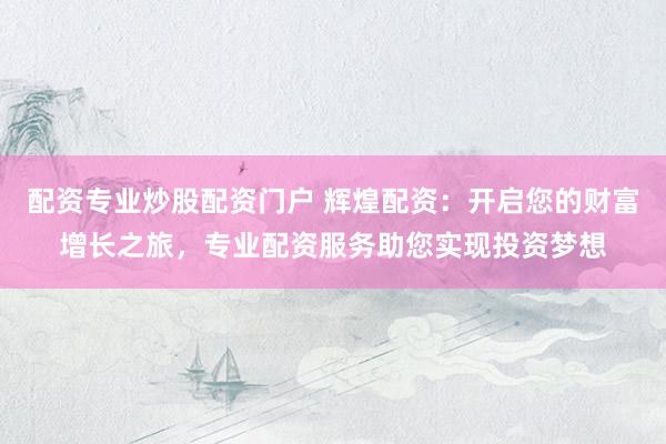 配资专业炒股配资门户 辉煌配资：开启您的财富增长之旅，专业配资服务助您实现投资梦想