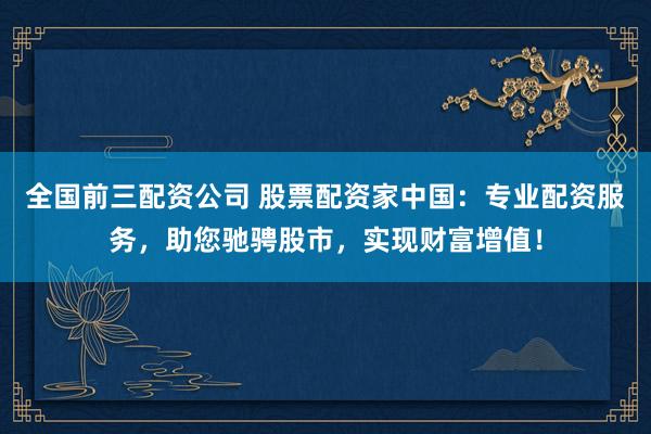 全国前三配资公司 股票配资家中国：专业配资服务，助您驰骋股市，实现财富增值！