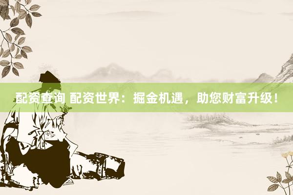配资查询 配资世界：掘金机遇，助您财富升级！