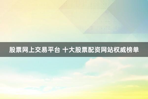 股票网上交易平台 十大股票配资网站权威榜单