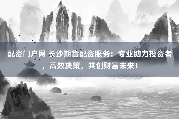 配资门户网 长沙期货配资服务：专业助力投资者，高效决策，共创财富未来！