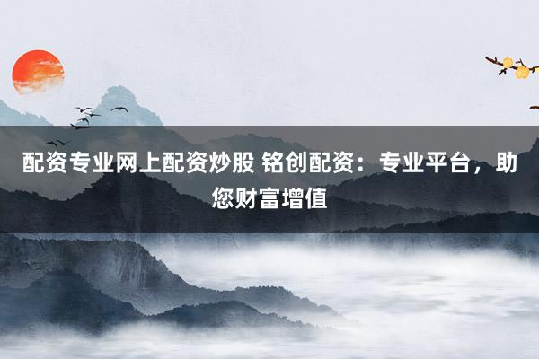 配资专业网上配资炒股 铭创配资：专业平台，助您财富增值