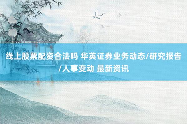 线上股票配资合法吗 华英证券业务动态/研究报告/人事变动 最新资讯