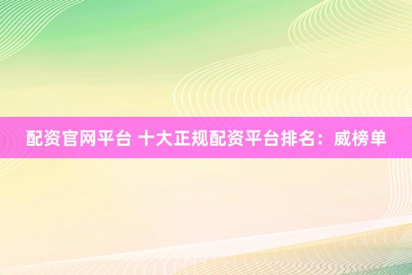 配资官网平台 十大正规配资平台排名：威榜单