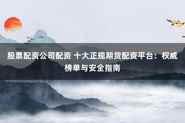股票配资公司配资 十大正规期货配资平台：权威榜单与安全指南