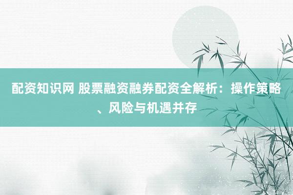 配资知识网 股票融资融券配资全解析：操作策略、风险与机遇并存