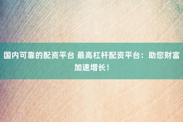 国内可靠的配资平台 最高杠杆配资平台：助您财富加速增长！