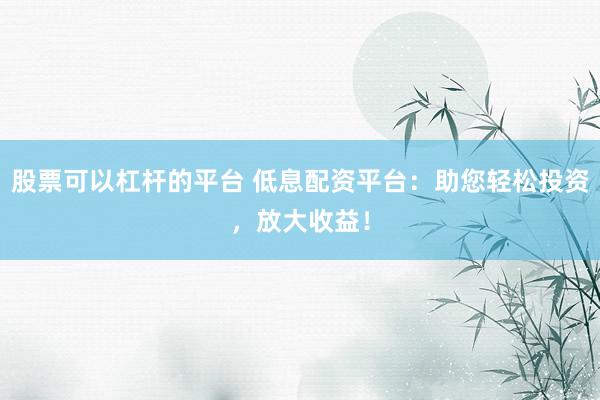 股票可以杠杆的平台 低息配资平台：助您轻松投资，放大收益！