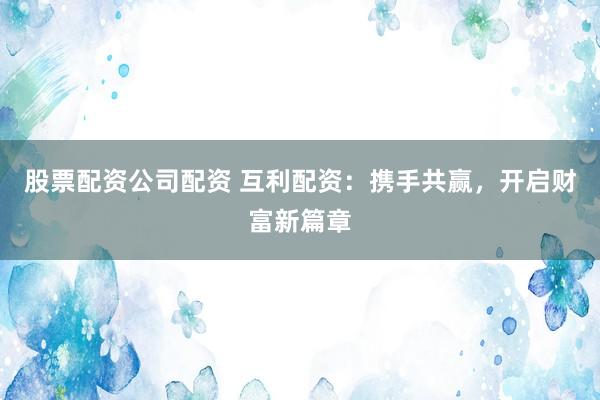 股票配资公司配资 互利配资：携手共赢，开启财富新篇章